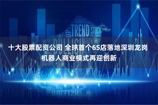 十大股票配资公司 全球首个6S店落地深圳龙岗 机器人商业模式再迎创新