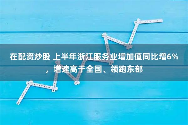 在配资炒股 上半年浙江服务业增加值同比增6%，增速高于全国、领跑东部