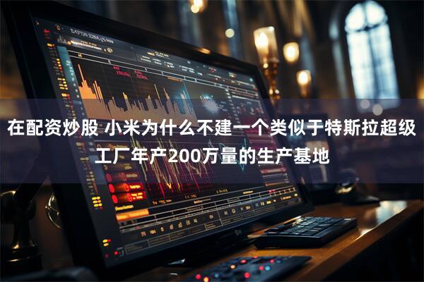 在配资炒股 小米为什么不建一个类似于特斯拉超级工厂年产200万量的生产基地