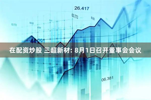 在配资炒股 三超新材: 8月1日召开董事会会议