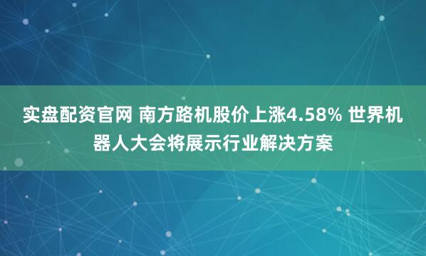 实盘配资官网 南方路机股价上涨4.58% 世界机器人大会将展示行业解决方案
