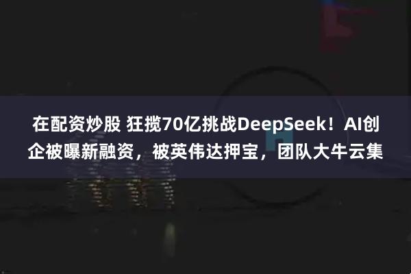 在配资炒股 狂揽70亿挑战DeepSeek！AI创企被曝新融资，被英伟达押宝，团队大牛云集