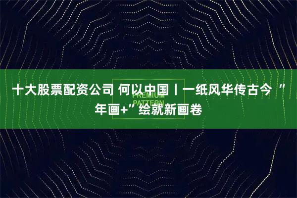 十大股票配资公司 何以中国丨一纸风华传古今 “年画+”绘就新画卷