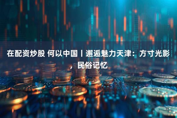 在配资炒股 何以中国丨邂逅魅力天津：方寸光影，民俗记忆