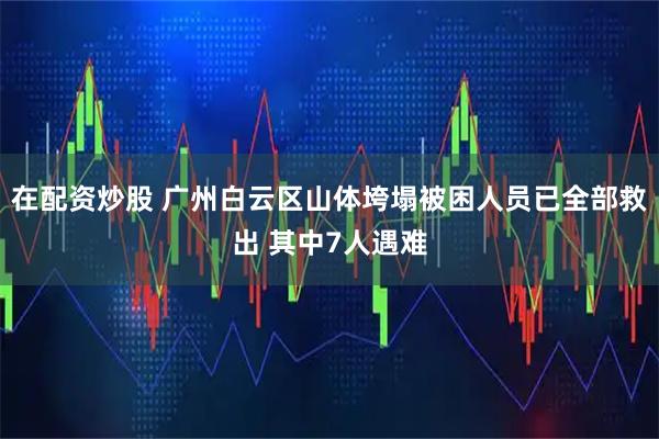在配资炒股 广州白云区山体垮塌被困人员已全部救出 其中7人遇难