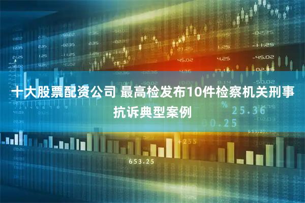 十大股票配资公司 最高检发布10件检察机关刑事抗诉典型案例