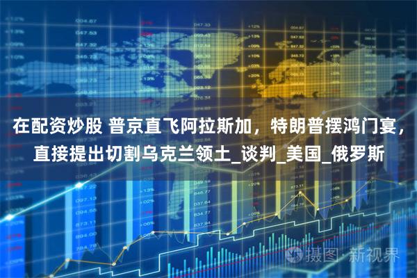 在配资炒股 普京直飞阿拉斯加，特朗普摆鸿门宴，直接提出切割乌克兰领土_谈判_美国_俄罗斯