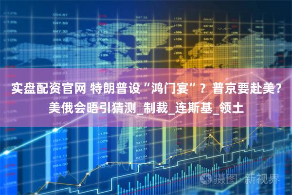 实盘配资官网 特朗普设“鸿门宴”？普京要赴美？美俄会晤引猜测_制裁_连斯基_领土