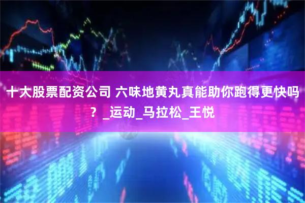 十大股票配资公司 六味地黄丸真能助你跑得更快吗？_运动_马拉松_王悦