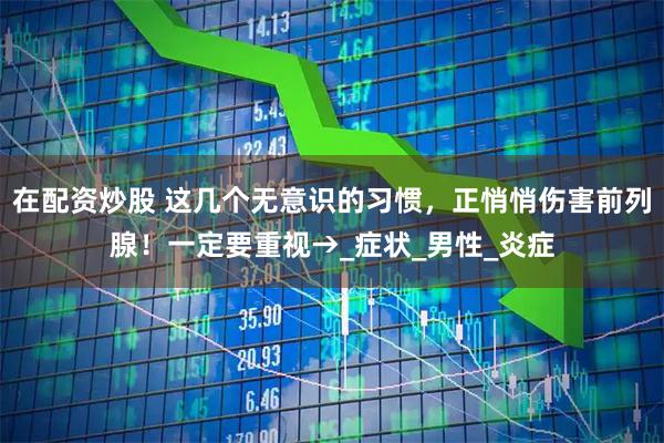 在配资炒股 这几个无意识的习惯，正悄悄伤害前列腺！一定要重视→_症状_男性_炎症