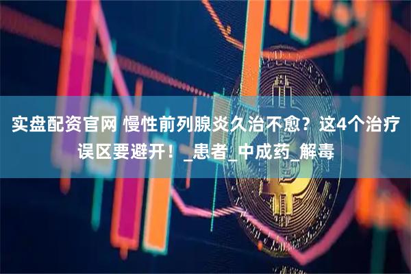 实盘配资官网 慢性前列腺炎久治不愈？这4个治疗误区要避开！_患者_中成药_解毒