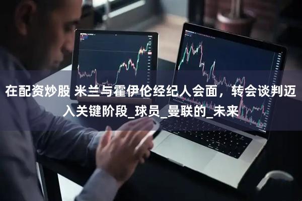 在配资炒股 米兰与霍伊伦经纪人会面，转会谈判迈入关键阶段_球员_曼联的_未来