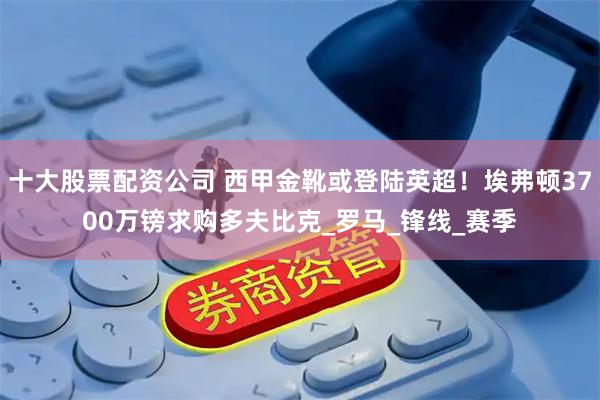 十大股票配资公司 西甲金靴或登陆英超！埃弗顿3700万镑求购多夫比克_罗马_锋线_赛季